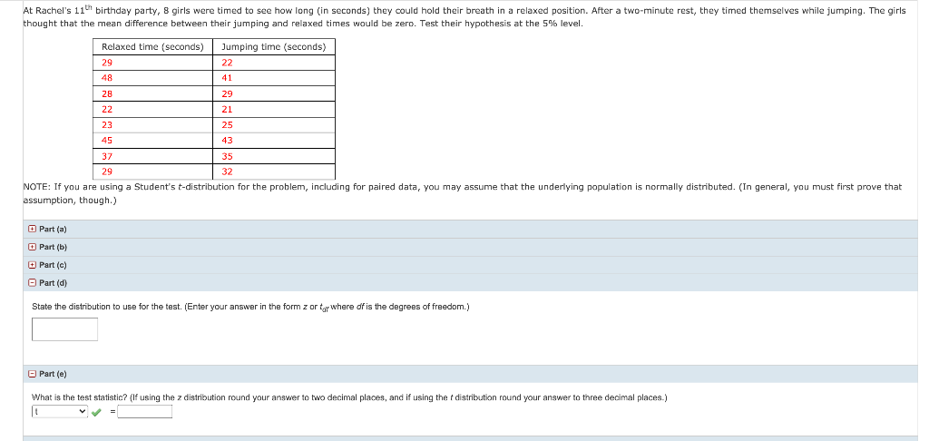 At Rachel's 11" birthday party, 8 girls were timed to see how long (in seconds) they could hold their breath in a relaxed position. After a two-minute rest, they timed themselves while jumping. The girls
thought that the mean difference between their jumping and relaxed times would be zero. Test their hypothesis at the 5% level.
Relaxed time (seconds)
Jumping time (seconds)
29
22
48
41
28
29
22
21
23
25
45
43
37
35
29
32
NOTE: If you are using a Student's t-distribution for the problem, including for paired data, you may assume that the underlying population is normally distributed. (In general, you must first prove that
assumption, though.)
O Part (a)
O Part (b)
O Part (c)
O Part (d)
State the distribution to use for the test. (Enter your answer in the form z or ty where df is the degrees of freedom.)
O Part (e)
What is the test statistic? (If using the z distribution round your answer to two decimal places, and if using the t distribution round your answer to three decimal places.)
