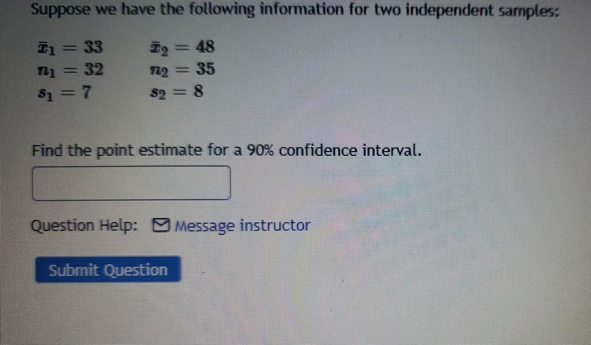 Suppose we have the following information for two independent samples:
E1= 33
E2=D48
1=32
35
%3D
$1 =7
$2 =8
Find the point estimate for a 90% confidence interval.
Question Help: Message instructor
Submit Question
