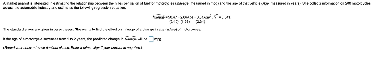 A market analyst is interested in estimating the relationship between the miles per gallon of fuel for motorcycles (Mileage, measured in mpg) and the age of that vehicle (Age, measured in years). She collects information on 200 motorcycles
across the automobile industry and estimates the following regression equation:
Mileage = 50.47– 2.86Age - 0.01Age", R = 0.541.
(2.34)
(2.45) (1.29)
The standard errors are given in parentheses. She wants to find the effect on mileage of a change in age (AAge) of motorcycles.
If the age of a motorcycle increases from 1 to 2 years, the predicted change in Mileage will be
mpg.
(Round your answer to two decimal places. Enter a minus sign if your answer is negative.)
