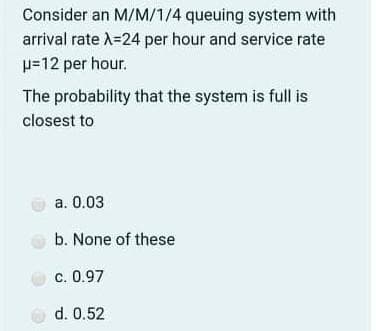 Consider an M/M/1/4 queuing system with
arrival rate A=24 per hour and service rate
p=12 per hour.
The probability that the system is full is
closest to
a. 0.03
b. None of these
c. 0.97
O d. 0.52

