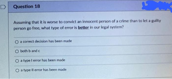 Question 18
Assuming that it is worse to convict an innocent person of a crime than to let a guilty
person go free, what type of error is better in our legal system?
O a correct decision has been made
O both b and c
O a type l error has been made
O a type Il error has been made
