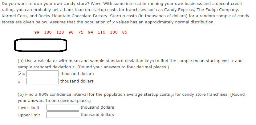 Do you want to own your own candy store? Wow! With some interest in running your own business and a decent credit
rating, you can probably get a bank loan on startup costs for franchises such as Candy Express, The Fudge Company,
Karmel Corn, and Rocky Mountain Chocolate Factory. Startup costs (in thousands of dollars) for a random sample of candy
stores are given below. Assume that the population of x values has an approximately normal distribution.
99 180 128 96 75 94 116 100 85
(a) Use a calculator with mean and sample standard deviation keys to find the sample mean startup cost x and
sample standard deviation s. (Round your answers to four decimal places.)
X =
thousand dollars
S =
thousand dollars
(b) Find a 90% confidence interval for the population average startup costs u for candy store franchises. (Round
your answers to one decimal place.)
lower limit
thousand dollars
upper limit
thousand dollars
