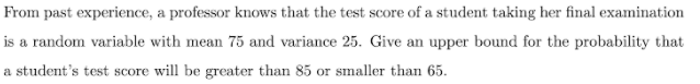 From past experience, a professor knows that the test score of a student taking her final examination
is a random variable with mean 75 and variance 25. Give an upper bound for the probability that
a student's test score will be greater than 85 or smaller than 65.
