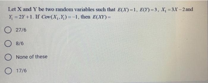 Let X and Y be two random variables such that E(X)=1, E(Y) = 3, X, = 3X-2and
Y = 2Y +1. If Cov(X,,Y)=-1, then E(XY) =
%3D
O 27/6
O 8/6
O None of these
O 17/6
