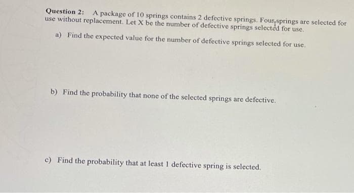 Question 2:
use without replacement. Let X be the number of defective springs selectéd for use.
A package of 10 springs contains 2 defective springs. Four,springs are selected for
a) Find the expected value for the number of defective springs selected for use.
b) Find the probability that none of the selected springs are defective.
c) Find the probability that at least 1 defective spring is selected.
