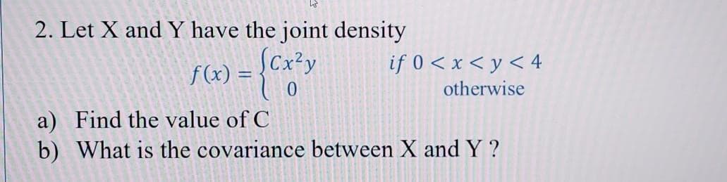 2. Let X and Y have the joint density
Cx?y
if 0 < x < y < 4
f(x) =
otherwise
a) Find the value of C
b) What is the covariance between X and Y ?
