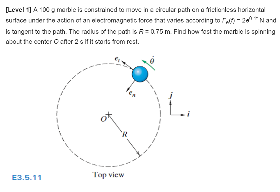 [Level 1] A 100 g marble is constrained to move in a circular path on a frictionless horizontal
surface under the action of an electromagnetic force that varies according to Fe(t) = 2e0.1t N and
is tangent to the path. The radius of the path is R = 0.75 m. Find how fast the marble is spinning
about the center O after 2 s if it starts from rest.
ter
`R
Top view
E3.5.11
