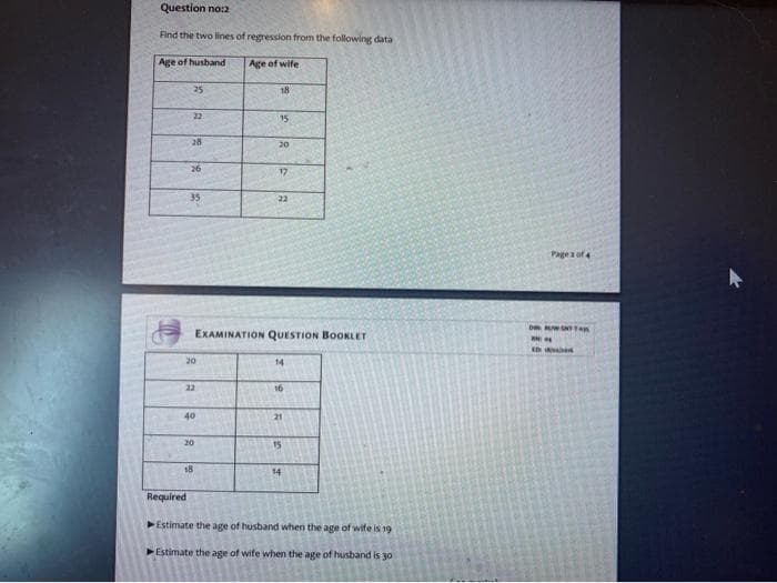 Question no:2
Find the two lines of regression from the following data
Age of husband
Age of wife
25
18
22
15
28
20
26
17
35
22
Pagea of
EXAMINATION QUESTION BOOKLET
20
14
22
16
40
21
20
15
18
14
Required
Estimate the age of husband when the age of wife is 19
Estimate the age of wife when the age of husband is 30
