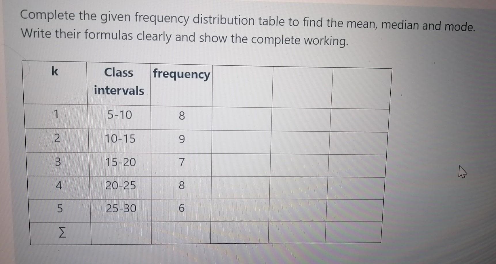 Complete the given frequency distribution table to find the mean, median and mode.
Write their formulas clearly and show the complete working.
Class
frequency
intervals
1
5-10
8
10-15
9.
3.
15-20
4
20-25
8
25-30
6.
Σ
2.
