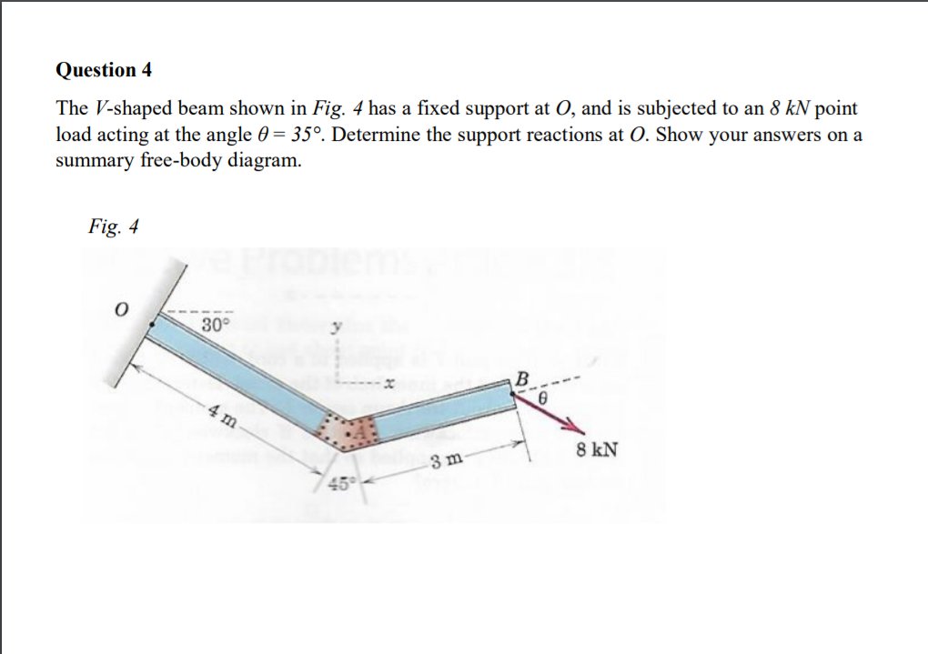 Question 4
The V-shaped beam shown in Fig. 4 has a fixed support at O, and is subjected to an 8 kN point
load acting at the angle 0 = 35°. Determine the support reactions at O. Show your answers on a
summary free-body diagram.
Fig. 4
30°
4 m
8 kN
3 m
45
