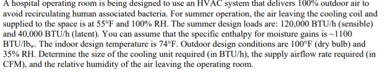 A hospital operating room is being designed to use an HVAC system that delivers 100% outdoor air to
avoid recirculating human associated bacteria. For summer operation, the air leaving the cooling coil and
supplied to the space is at 55°F and 100% RH. The summer design loads are: 120,000 BTU/h (sensible)
and 40,000 BTU/h (latent). You can assume that the specific enthalpy for moisture gains is ~1100
BTU/lbw. The indoor design temperature is 74°F. Outdoor design conditions are 100°F (dry bulb) and
35% RH. Determine the size of the cooling unit required (in BTU/h), the supply airflow rate required (in
CFM), and the relative humidity of the air leaving the operating room.
