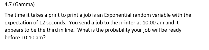 4.7 (Gamma)
The time it takes a print to print a job is an Exponential random variable with the
expectation of 12 seconds. You send a job to the printer at 10:00 am and it
appears to be the third in line. What is the probability your job will be ready
before 10:10 am?
