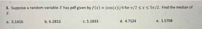 3. Suppose a random variable X has pdf given by f(x) = |cos(x)1/4 for n/2 sx < 5n/2. Find the median of
%3!
X.
a. 3.1416
b. 6.2832
c. 5.1933
d. 4.7124
e. 1.5708
