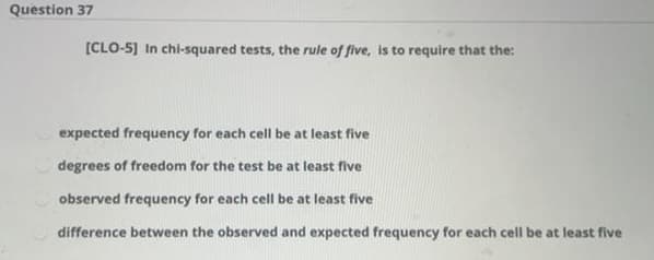Question 37
[CLO-5] In chi-squared tests, the rule of five, is to require that the:
expected frequency for each cell be at least five
degrees of freedom for the test be at least five
observed frequency for each cell be at least five
difference between the observed and expected frequency for each cell be at least five
