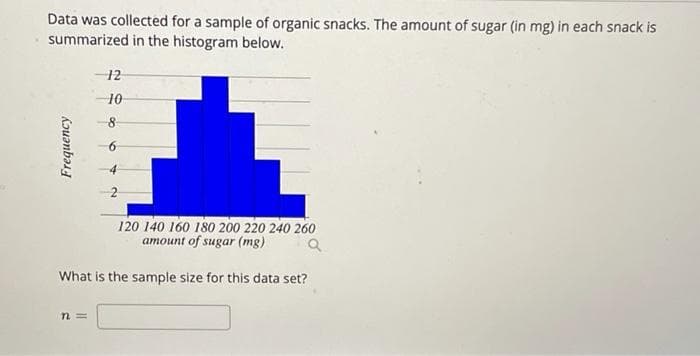 Data was collected for a sample of organic snacks. The amount of sugar (in mg) in each snack is
summarized in the histogram below.
12
10
4
120 140 160 180 200 220 240 260
amount of sugar (mg)
What is the sample size for this data set?
n3D
kouənbas
