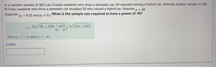In a random sample of 300 Las Cruces residents who drive a domestic car, 50 reported owning a hybrid car, whereas another sample of 350
El Paso residents who drive a domestic car revealed 30 who owned a hybrid car. Assume a=.05
Suppose
P= 0.15 and p; = 0.1 What is the sample size required to have a power of 95?
where q=-P and -pP
Z table
