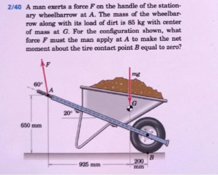 2/40 A man exerts a force F on the handle of the station-
ary wheelbarrow at A. The mass of the wheelbar-
row along with its load of dirt is 85 kg with center
of mass at G. For the configuration shown, what
force F must the man apply at A to make the net
moment about the tire contact point B equal to zero?
mg
60
20
650 mm
200
mm
925 mm
OF
