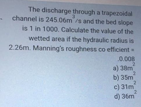 The discharge through a trapezoidal
3
channel is 245.06m/s and the bed slope
is 1 in 1000. Calculate the value of the
wetted area if the hydraulic radius is
2.26m. Manning's roughness co efficient =
%3D
.0.008
a) 38m
b) 35m
c) 31m
d) 36m
