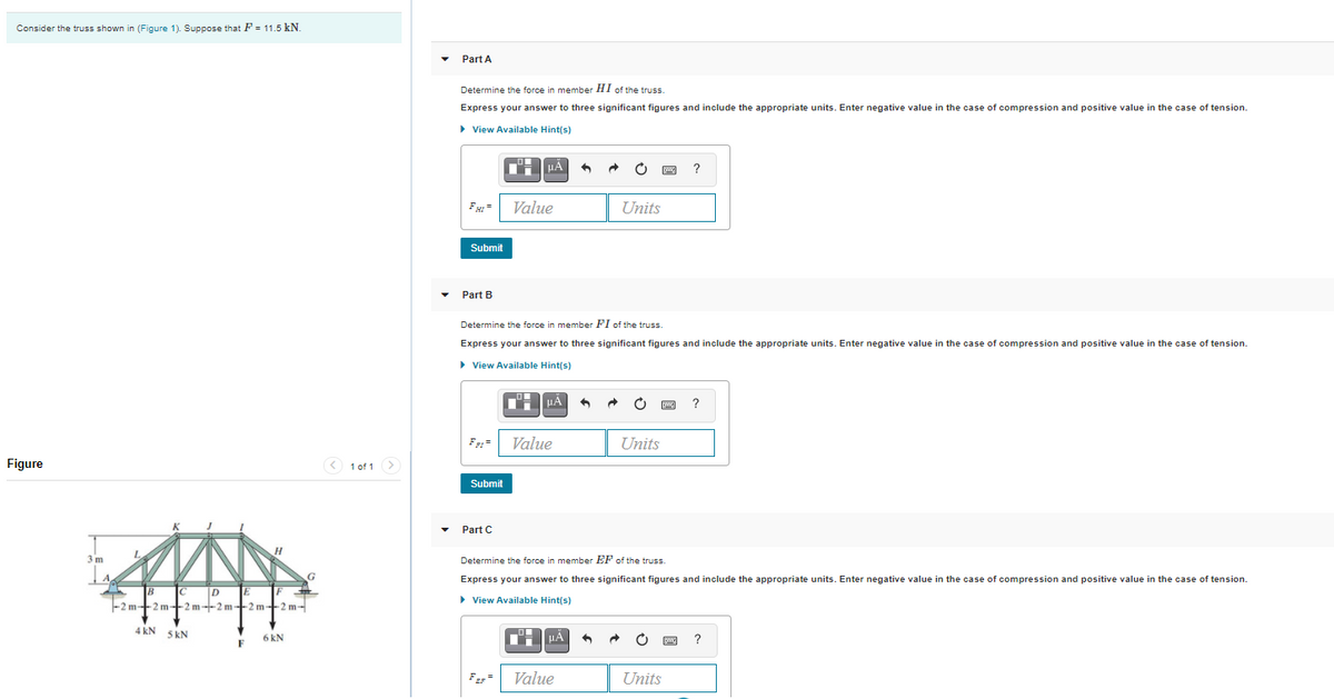 Consider the truss shown in (Figure 1). Suppose that F = 11.5 kN.
Part A
Determine the force in member HI of the truss.
Express your answer to three significant figures and include the appropriate units. Enter negative value in the case of compression and positive valuei
the case of tension.
> View Available Hint(s)
HA
F =
Value
Units
Submit
Part B
Determine the force in member FI of the truss.
Express your answer to three significant figures and include the appropriate units. Enter negative value in the case of compression and positive valuei
the case of tension.
> View Available Hint(s)
HA
F =
Value
Units
Figure
< 1 of 1 >
Submit
Part C
Determine the force in member EF of the truss.
Express your answer to three significant figures and include the appropriate units. Enter negative value in the case of compression and positive value in the case of tension.
IC
> View Available Hint(s)
-2 m-2 m-+2 m--2 m-2 m+2 m-
4 kN 5 kN
6 kN
?
F
Value
Units

