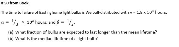 # 50 from Book
The time to failure of Eastinghome light bulbs is Weibull-distributed with v = 1.8 x 103 hours,
a = /3 x 10° hours, and B = 1/2.
(a) What fraction of bulbs are expected to last longer than the mean lifetime?
(b) What is the median lifetime of a light bulb?
