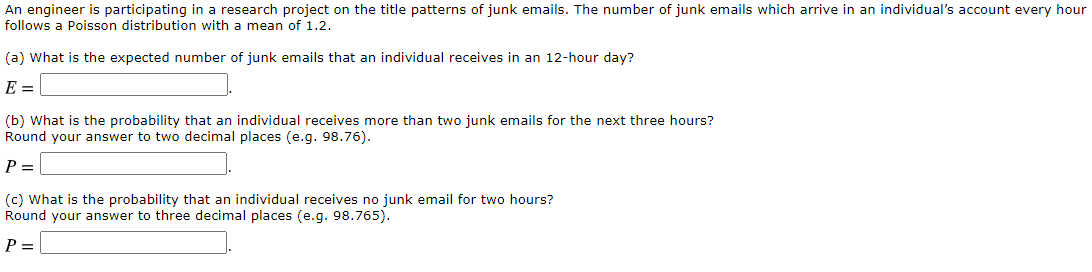 An engineer is participating in a research project on the title patterns of junk emails. The number of junk emails which arrive in an individual's account every hour
follows a Poisson distribution with a mean of 1.2.
(a) What is the expected number of junk emails that an individual receives in an 12-hour day?
E =
(b) What is the probability that an individual receives more than two junk emails for the next three hours?
Round your answer to two decimal places (e.g. 98.76).
P
(c) What is the probability that an individual receives no junk email for two hours?
Round your answer to three decimal places (e.g. 98.765).
P =
