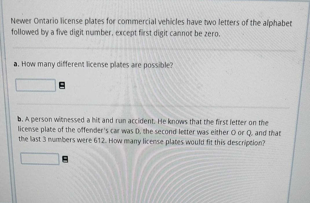 Newer Ontario license plates for commercial vehicles have two letters of the alphabet
followed by a five digit number, except first digit cannot be zero.
a. How many different license plates are possible?
b. A person witnessed a hit and run accident. He knows that the first letter on the
license plate of the offenders car was D, the second letter was either O or Q, and that
the last 3 numbers were 612. How many license plates would fit this description?
