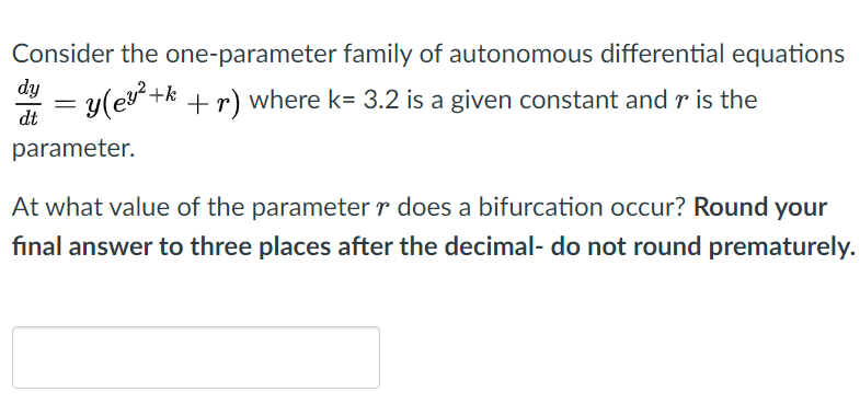 Consider the one-parameter family of autonomous differential equations
dy
= y(ev+k +r) where k= 3.2 is a given constant and r is the
dt
parameter.
At what value of the parameter r does a bifurcation occur? Round your
final answer to three places after the decimal- do not round prematurely.
