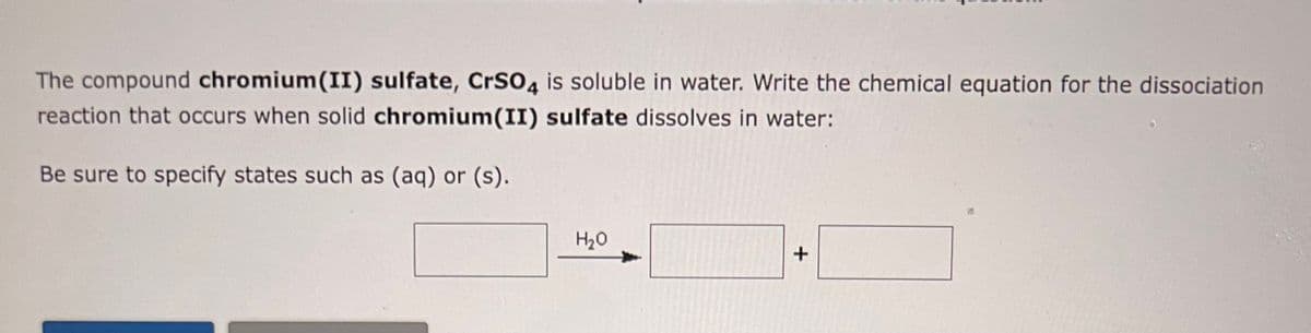 The compound chromium(II) sulfate, CrSO4 is soluble in water. Write the chemical equation for the dissociation
reaction that occurs when solid chromium(II) sulfate dissolves in water:
Be sure to specify states such as (aq) or (s).
H₂O
+