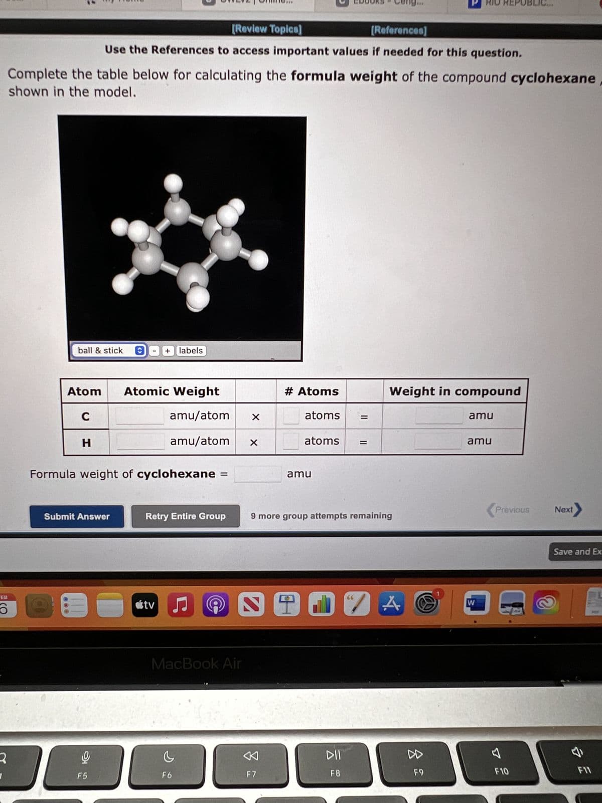 EB
6
2
Complete the table below for calculating the formula weight of the compound cyclohexane
shown in the model.
ball & stick Ⓒ
[Review Topics]
[References]
Use the References to access important values if needed for this question.
H
Atom Atomic Weight
C
amu/atom
amu/atom X
Formula weight of cyclohexane
Submit Answer
C
F5
+ labels
Retry Entire Group
tv
♫
C
F6
@
MacBook Air
X
# Atoms
atoms
F7
atoms
amu
9 more group attempts remaining
STIVA
Weight in compound
DII
F8
F9
amu
amu
W
(Pr
Previous
F10
Next
Save and Ex
&
F11