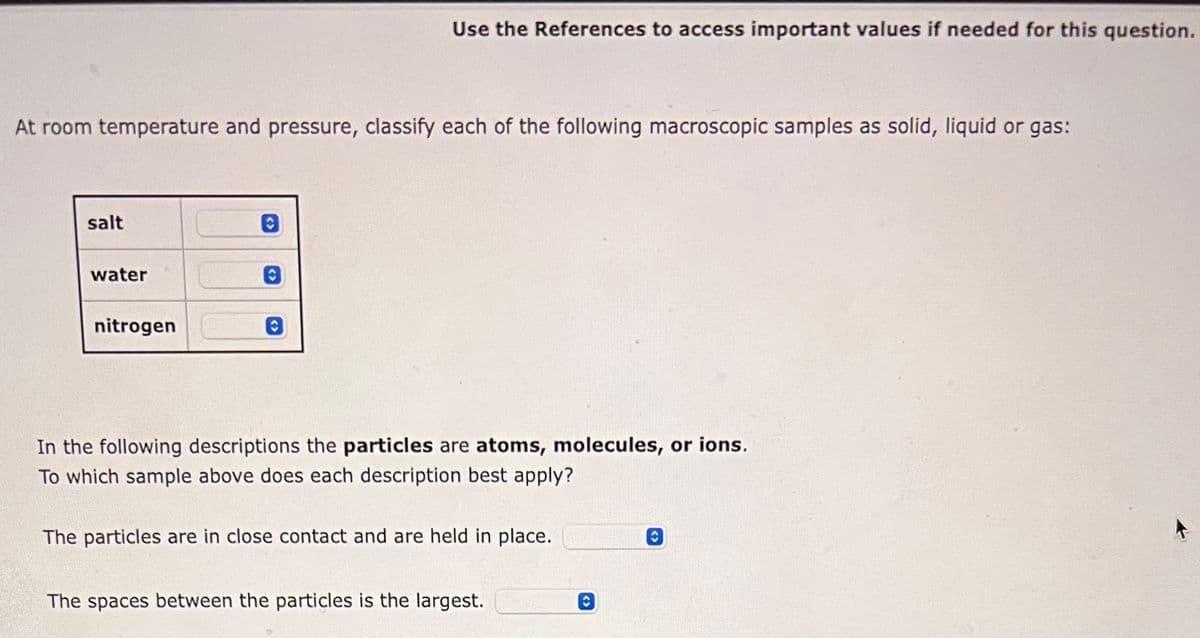 At room temperature and pressure, classify each of the following macroscopic samples as solid, liquid or gas:
salt
water
nitrogen
O
Use the References to access important values if needed for this question.
0
In the following descriptions the particles are atoms, molecules, or ions.
To which sample above does each description best apply?
The particles are in close contact and are held in place.
The spaces between the particles is the largest.
C