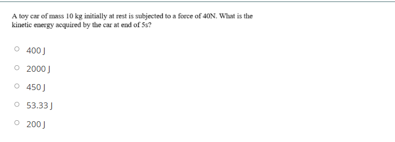 A toy car of mass 10 kg initially at rest is subjected to a force of 40N. What is the
kinetic energy acquired by the car at end of 5s?
400 J
O 2000 J
O 450J
O 53.33 J
O 200J
