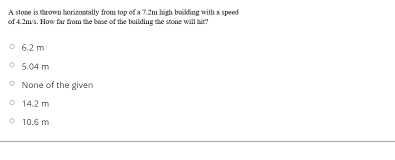 A stone is thrown horizontally from top of a 7.2m high building with a speed
of 4.2m/s. How far from the base of the building the stone will hit?
6.2 m
O 5.04 m
O None of the given
O 14.2 m
O 10.6 m
