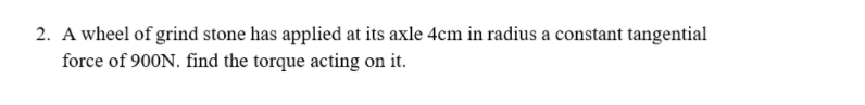 2. A wheel of grind stone has applied at its axle 4cm in radius a constant tangential
force of 900N. find the torque acting on it.
