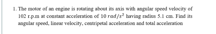 1. The motor of an engine is rotating about its axis with angular speed velocity of
102 r.p.m at constant acceleration of 10 rad/s? having radius 5.1 cm. Find its
angular speed, linear velocity, centripetal acceleration and total acceleration
