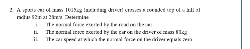 2. A sports car of mass 1015kg (including driver) crosses a rounded top of a hill of
radius 92m at 28m/s. Determine
i. The normal force exerted by the road on the car
ii. The normal force exerted by the car on the driver of mass 80kg
iii.
The car speed at which the normal force on the driver equals zero
