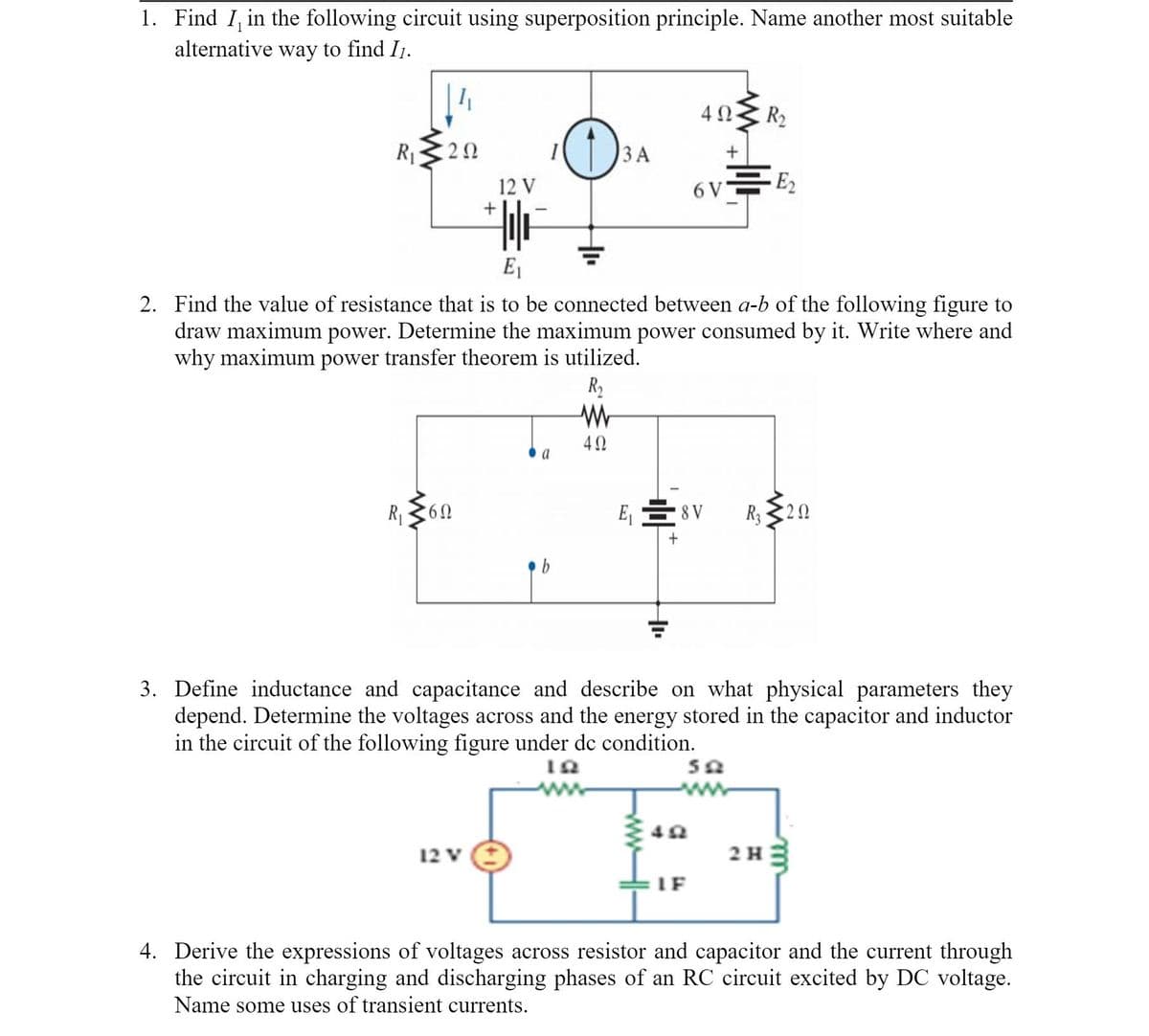 1. Find I, in the following circuit using superposition principle. Name another most suitable
alternative way to find I1.
40 R2
R320
ЗА
12 V
6 V
E2
E1
2. Find the value of resistance that is to be connected between a-b of the following figure to
draw maximum power. Determine the maximum power consumed by it. Write where and
why maximum power transfer theorem is utilized.
R2
40
a
R360
E, E 8 V
R; 320
b
3. Define inductance and capacitance and describe on what physical parameters they
depend. Determine the voltages across and the energy stored in the capacitor and inductor
in the circuit of the following figure under de condition.
12 V
2 H
IF
4. Derive the expressions of voltages across resistor and capacitor and the current through
the circuit in charging and discharging phases of an RC circuit excited by DC voltage.
Name some uses of transient currents.
