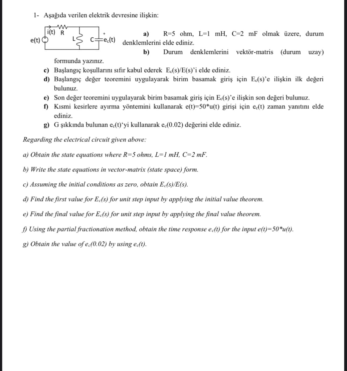 1- Aşağıda verilen elektrik devresine ilişkin:
i(t) R
e(t)
а)
R=5 ohm, L=1 _mH, C=2 mF olmak üzere, durum
denklemlerini elde ediniz.
b)
Durum
denklemlerini vektör-matris (durum uzay)
formunda yazınız.
c) Başlangıç koşullarını sıfır kabul ederek E(s)/E(s)’i elde ediniz.
d) Başlangıç değer teoremini uygulayarak birim basamak giriş için E(s)'e ilişkin ilk değeri
bulunuz.
e) Son değer teoremini uygulayarak birim basamak giriş için Ec(s)’e ilişkin son değeri bulunuz.
f) Kısmi kesirlere ayırma yöntemini kullanarak e(t)=50*u(t) girişi için e(t) zaman yanıtını elde
ediniz.
g) G şıkkında bulunan e.(t)ʻyi kullanarak e (0.02) değerini elde ediniz.
Regarding the electrical circuit given above:
a) Obtain the state equations where R=5 ohms, L=1 mH, C=2 mF.
b) Write the state equations in vector-matrix (state space) form.
c) Assuming the initial conditions as zero, obtain E(s)/E(s).
d) Find the first value for E(s) for unit step input by applying the initial value theorem.
e) Find the final value for E(s) for unit step input by applying the final value theorem.
f) Using the partial fractionation method, obtain the time response e(1) for the input e(t)=50*u(t).
g) Obtain the value of e(0.02) by using e(t).
