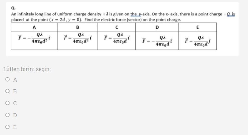 Q.
An infinitely long line of uniform charge density +A is given on the y-axis. On the x- axis, there is a point charge +Q is
placed at the point (x 2d,y = 0). Find the electric force (vector) on the point charge.
A
B
D
E
QA
QA
F =
F-
QA
QA
F =
Lütfen birini seçin:
ОА
O B
Ос
O E
