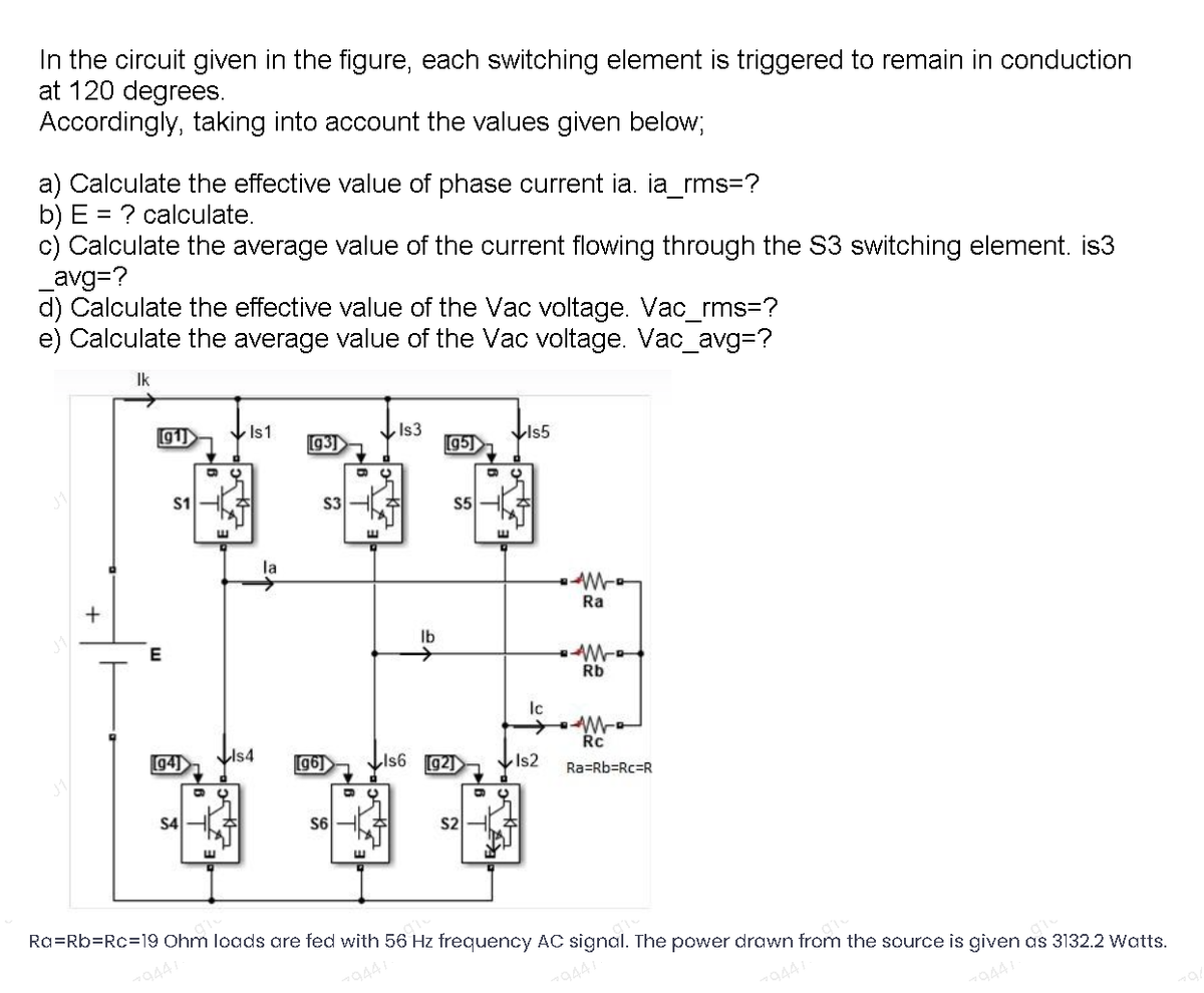 In the circuit given in the figure, each switching element is triggered to remain in conduction
at 120 degrees.
Accordingly, taking into account the values given below;
a) Calculate the effective value of phase current ia. ia_rms=?
b) E = ? calculate.
c) Calculate the average value of the current flowing through the S3 switching element. is3
_avg=?
d) Calculate the effective value of the Vac voltage. Vac_rms=?
e) Calculate the average value of the Vac voltage. Vac_avg%3?
Ik
g1)
Is1
g3)
LIs3
95]
S1
S3
S5
E.
la
Ra
E
Ib
Rb
Ic
94]
LIs4
Lis6 92)
Rc
g6)
VIs2
Ra=Rb=Rc=R
S4
S6
S2
E.
Ra=Rb=Rc=19 Ohm loads are fed with 56 Hz frequency AC signal. The power drawn from the source is given as 3132.2 Watts.
79441
79447
9441
79441
