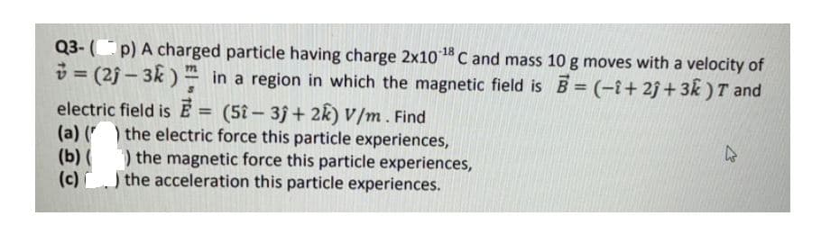 Q3- (p) A charged particle having charge 2x10C and mass 10 g moves with a velocity of
v = (2j – 3k) - in a region in which the magnetic field is B = (-i+ 2j+3k ) T and
electric field is E = (5î- 3j + 2k) V/m. Find
(a) ( the electric force this particle experiences,
(b) ( ) the magnetic force this particle experiences,
(c)) the acceleration this particle experiences.
%3D
%3D
