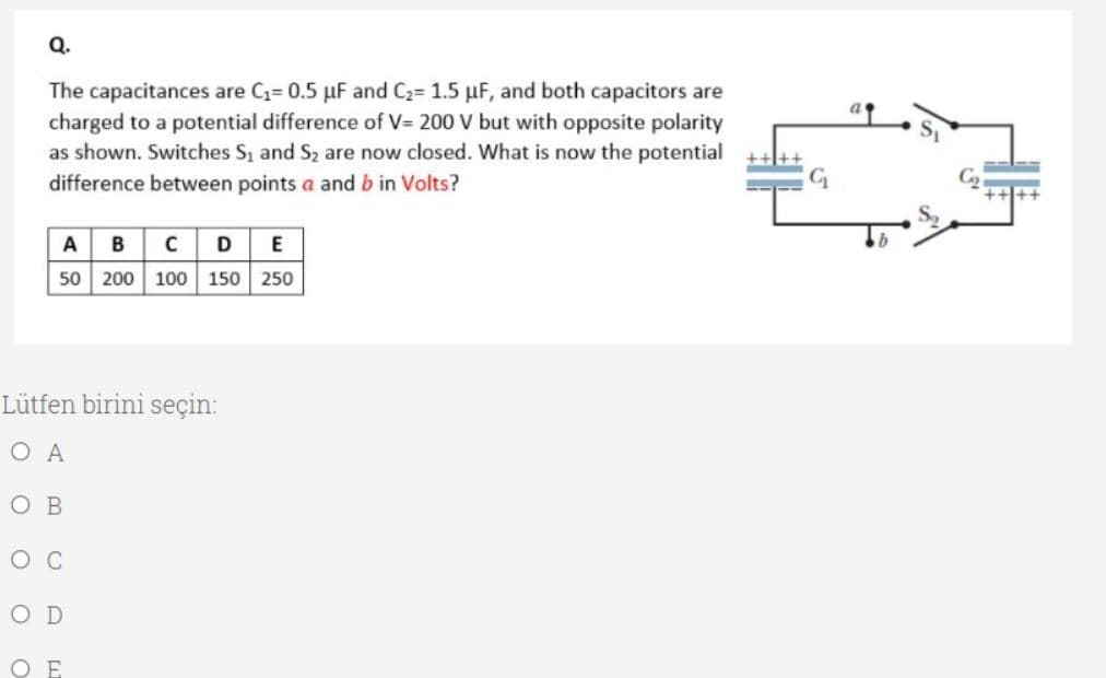 The capacitances are C= 0.5 µF and C2= 1.5 µF, and both capacitors are
charged to a potential difference of V= 200 V but with opposite polarity
as shown. Switches S, and S2 are now closed. What is now the potential
difference between points a and b in Volts?
A BCD E
50 200 100 150 250
Lütfen birini seçin:
O A
O B
O D
ОЕ
