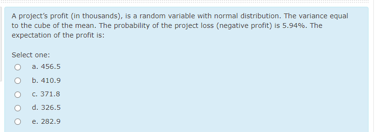 A project's profit (in thousands), is a random variable with normal distribution. The variance equal
to the cube of the mean. The probability of the project loss (negative profit) is 5.94%. The
expectation of the profit is:
Select one:
a. 456.5
b. 410.9
C. 371.8
d. 326.5
e. 282.9
