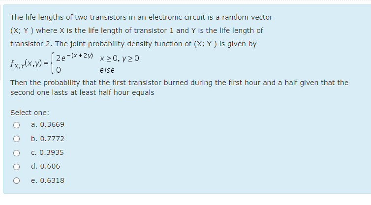 The life lengths of two transistors in an electronic circuit is a random vector
(X; Y ) where X is the life length of transistor 1 and Y is the life length of
transistor 2. The joint probability density function of (X; Y ) is given by
fx.y(x,y) = } 2e-*+2) x20, y20
else
Then the probability that the first transistor burned during the first hour and a half given that the
second one lasts at least half hour equals
Select one:
a. 0.3669
b. 0.7772
c. 0.3935
d. 0.606
e. 0.6318

