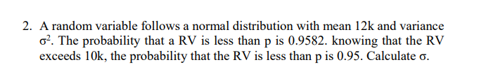 2. A random variable follows a normal distribution with mean 12k and variance
o?. The probability that a RV is less than p is 0.9582. knowing that the RV
exceeds 10k, the probability that the RV is less than p is 0.95. Calculate o.
