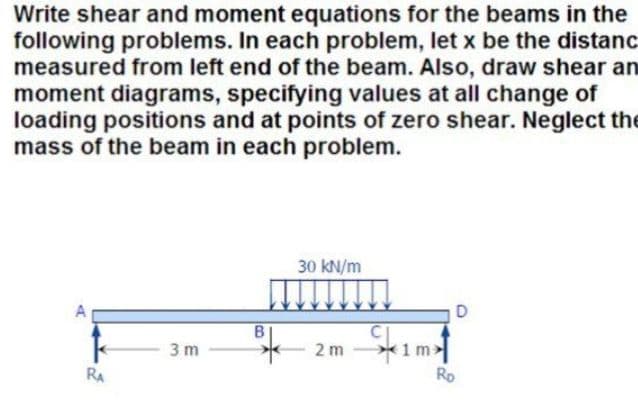 Write shear and moment equations for the beams in the
following problems. In each problem, let x be the distanc
measured from left end of the beam. Also, draw shear an
moment diagrams, specifying values at all change of
loading positions and at points of zero shear. Neglect the
mass of the beam in each problem.
30 kN/m
1 m>
Ro
3 m
2 m
RA
