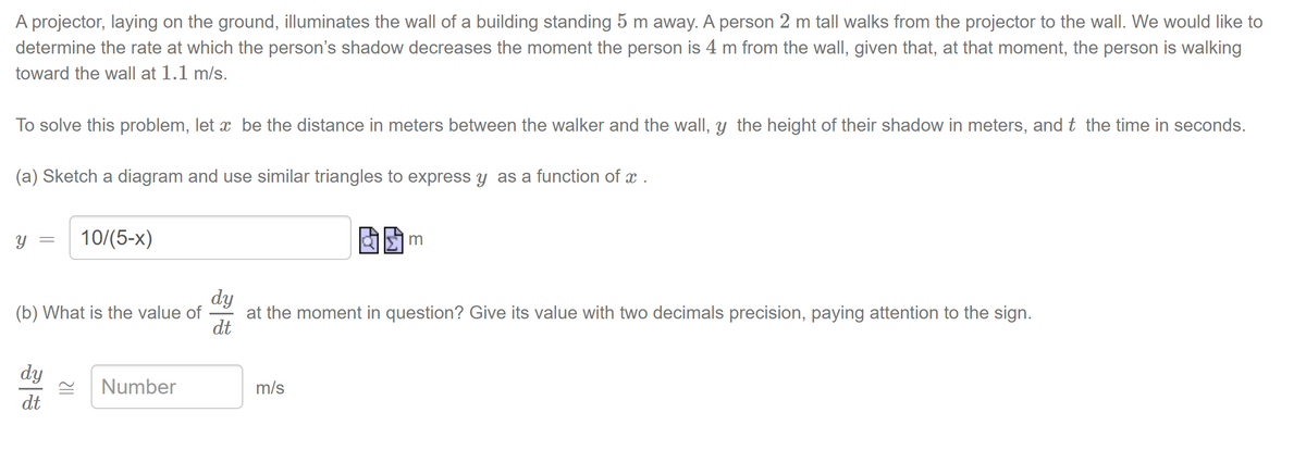 A projector, laying on the ground, illuminates the wall of a building standing 5 m away. A person 2 m tall walks from the projector to the wall. We would like to
determine the rate at which the person's shadow decreases the moment the person is 4 m from the wall, given that, at that moment, the person is walking
toward the wall at 1.1 m/s.
To solve this problem, let ï be the distance in meters between the walker and the wall, y the height of their shadow in meters, and t the time in seconds.
(a) Sketch a diagram and use similar triangles to express y as a function of x .
Y
=
10/(5-x)
(b) What is the value of
dy
dt
Number
m
dy
dt
at the moment in question? Give its value with two decimals precision, paying attention to the sign.
m/s