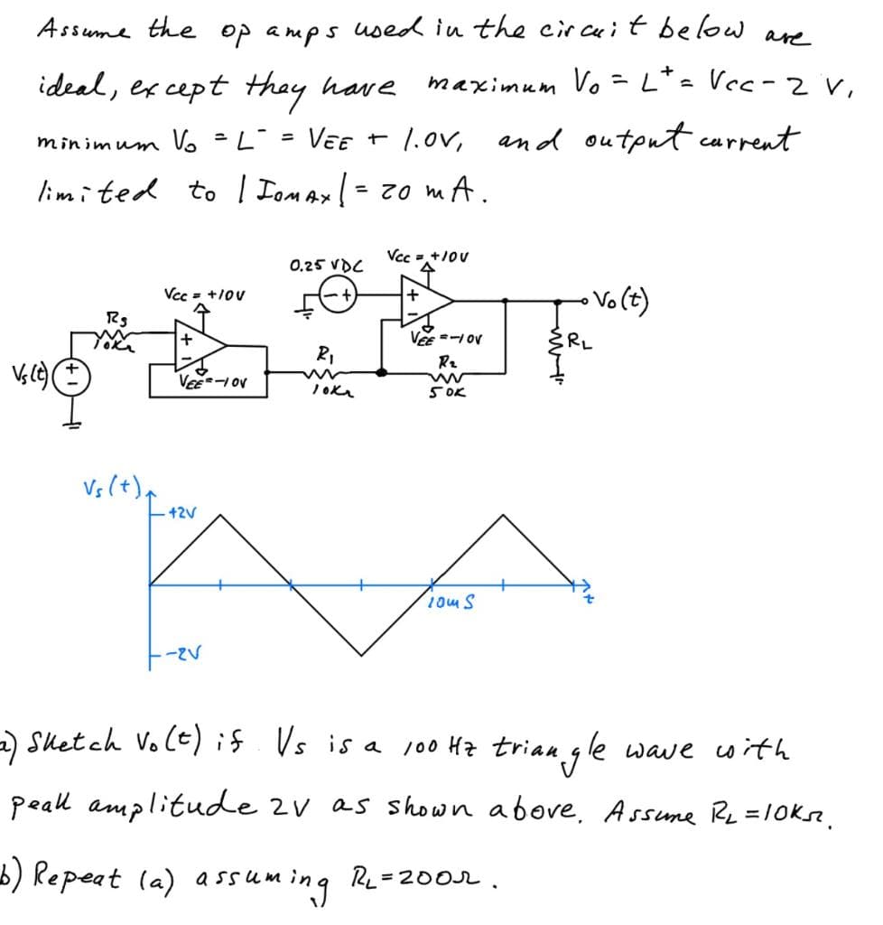 Assume the op amps used in the circuit below are
maximum Vo
ideal, except they have
minimum Vo = L = VEE + 1.0V, and output current
limited to | IOMAX | = 20 mA.
Vs (t)(
vh(+
RS
Toka
Vs (+)
Vcc= +10V
↑
+
VEE-1 OV
42V
-2V
0.25 VDC
R₁
ww
10K₂
Vcc = +10V
수
+
VEE=-1 OV
R₂
ww
50K
10m S
+
Lt = Vcc - 2 V,
=
{RL
• Vo(t)
2) Sketch Vo(t) if Vs is a 100 Hz triangle wave with
peall amplitude 2V as shown above. Assume R₂ = 10ks.
b) Repeat (a) assuming RL=2002.