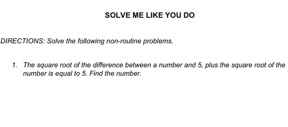 SOLVE ME LIKE YOU DO
DIRECTIONS: Solve the following non-routine problems.
1. The square root of the difference between a number and 5, plus the square root of the
number is equal to 5. Find the number.
