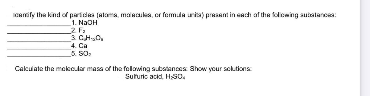 Identify the kind of particles (atoms, molecules, or formula units) present in each of the following substances:
1. NaOH
2. F2
3. C6H1206
4. Ca
5. SO2
Calculate the molecular mass of the following substances: Show your solutions:
Sulfuric acid, H2SO4
