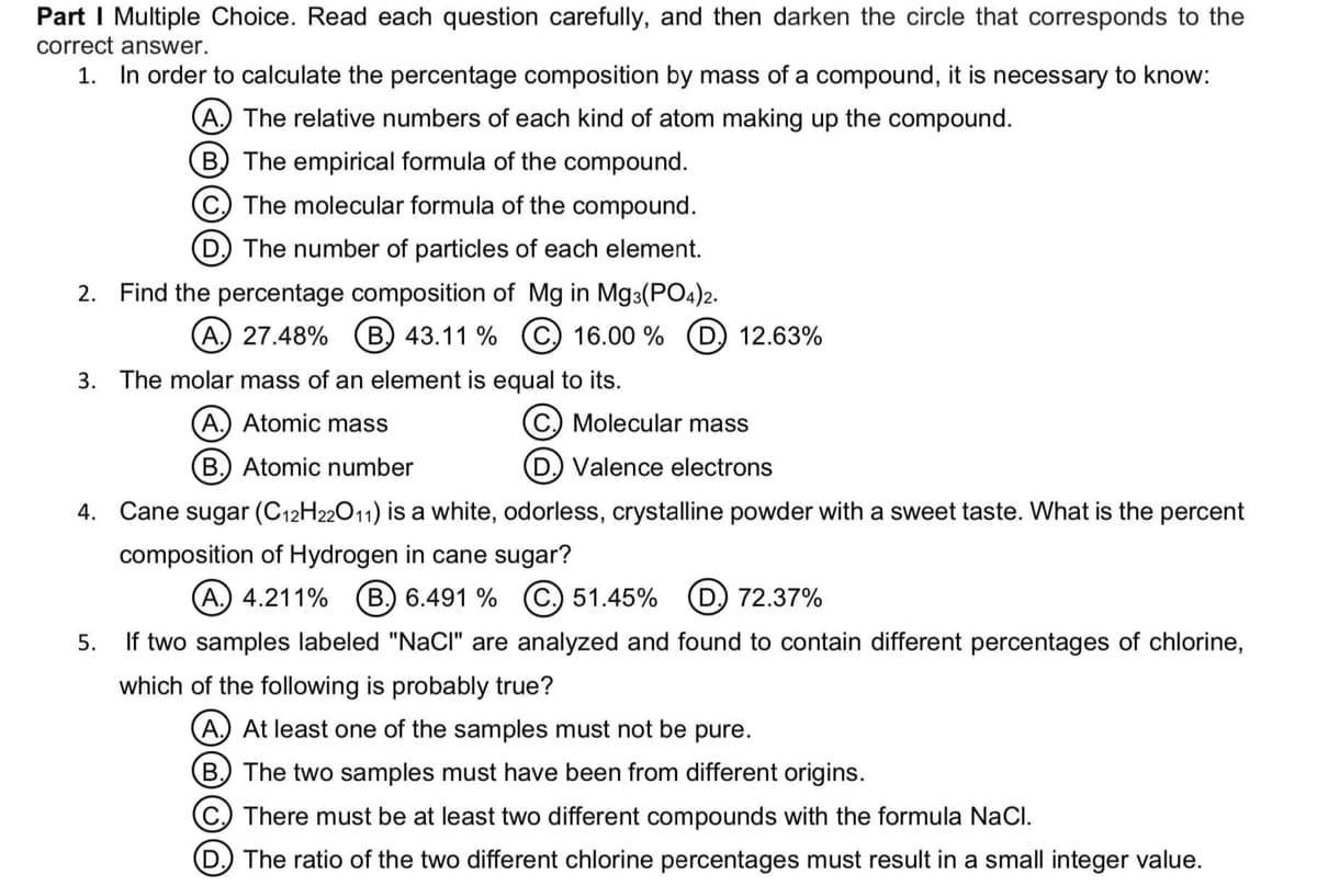 Part I Multiple Choice. Read each question carefully, and then darken the circle that corresponds to the
correct answer.
1. In order to calculate the percentage composition by mass of a compound, it is necessary to know:
A The relative numbers of each kind of atom making up the compound.
B The empirical formula of the compound.
C. The molecular formula of the compound.
D, The number of particles of each element.
2. Find the percentage composition of Mg in Mg3(PO4)2.
A.) 27.48%
B. 43.11 % C 16.00 %
12.63%
3. The molar mass of an element is equal to its.
A.) Atomic mass
Molecular mass
B. Atomic number
D. Valence electrons
4. Cane sugar (C12H22011) is a white, odorless, crystalline powder with a sweet taste. What is the percent
composition of Hydrogen in cane sugar?
(A. 4.211%
B.) 6.491 % (C.) 51.45% (D) 72.37%
5. If two samples labeled "NaCl" are analyzed and found to contain different percentages of chlorine,
which of the following is probably true?
A.) At least one of the samples must not be pure.
B) The two samples must have been from different origins.
C) There must be at least two different compounds with the formula NaCI.
D) The ratio of the two different chlorine percentages must result in a small integer value.
